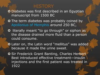 HISTORY
 Diabetes was first described in an Egyptian
manuscript from 1500 BC
 The term diabetes was probably coined by
Apollonius of Memphis around 250 BC,
 literally meant “to go through” or siphon as
the disease drained more fluid than a person
could consume.
 Later on, the Latin word “mellitus” was added
because it made the urine sweet.
 Sir Frederick Grant Banting, Charles Herbert
Best introduced effective treatment—insulin
injections and the first patient was treated in
1922
 