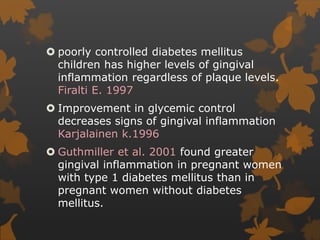  poorly controlled diabetes mellitus
children has higher levels of gingival
inflammation regardless of plaque levels.
Firalti E. 1997
 Improvement in glycemic control
decreases signs of gingival inflammation
Karjalainen k.1996
 Guthmiller et al. 2001 found greater
gingival inflammation in pregnant women
with type 1 diabetes mellitus than in
pregnant women without diabetes
mellitus.
 