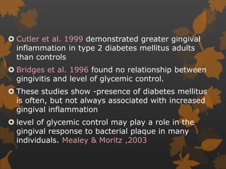  Cutler et al. 1999 demonstrated greater gingival
inflammation in type 2 diabetes mellitus adults
than controls
 Bridges et al. 1996 found no relationship between
gingivitis and level of glycemic control.
 These studies show -presence of diabetes mellitus
is often, but not always associated with increased
gingival inflammation
 level of glycemic control may play a role in the
gingival response to bacterial plaque in many
individuals. Mealey & Moritz ,2003
 