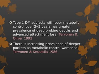  Type 1 DM subjects with poor metabolic
control over 2–5 years has greater
prevalence of deep probing depths and
advanced attachment loss. Tervonen &
Oliver 1993
 There is increasing prevalence of deeper
pockets as metabolic control worsened.
Tervonen & Knuuttila 1986
 