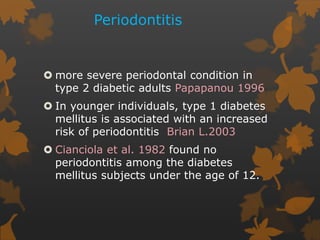 Periodontitis
 more severe periodontal condition in
type 2 diabetic adults Papapanou 1996
 In younger individuals, type 1 diabetes
mellitus is associated with an increased
risk of periodontitis Brian L.2003
 Cianciola et al. 1982 found no
periodontitis among the diabetes
mellitus subjects under the age of 12.
 