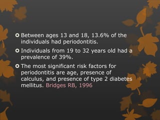  Between ages 13 and 18, 13.6% of the
individuals had periodontitis.
 Individuals from 19 to 32 years old had a
prevalence of 39%.
 The most significant risk factors for
periodontitis are age, presence of
calculus, and presence of type 2 diabetes
mellitus. Bridges RB, 1996
 