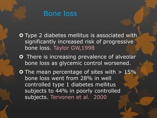 Bone loss
 Type 2 diabetes mellitus is associated with
significantly increased risk of progressive
bone loss. Taylor GW,1998
 There is increasing prevalence of alveolar
bone loss as glycemic control worsened.
 The mean percentage of sites with > 15%
bone loss went from 28% in well
controlled type 1 diabetes mellitus
subjects to 44% in poorly controlled
subjects. Tervonen et al. 2000
 