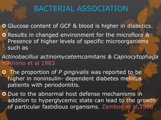 BACTERIAL ASSOCIATION
 Glucose content of GCF & blood is higher in diabetics.
 Results in changed environment for the microflora &
Presence of higher levels of specific microorganisms
such as
Actinobacillus actinomycetemcomitans & Capnocytophaga
Mashimo et al 1983
 The proportion of P gingivalis was reported to be
higher in noninsulin- dependent diabetes mellitus
patients with periodontitis.
 Due to the abnormal host defense mechanisms in
addition to hyperglycemic state can lead to the growth
of particular fastidious organisms. Zambon et al,1988
 