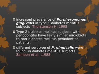  increased prevalence of Porphyromonas
gingivalis in type 1 diabetes mellitus
subjects Thorstenson H, 1995
 Type 2 diabetes mellitus subjects with
periodontitis have fairly similar microbiota
to non-diabetes mellitus periodontitis
patients,
 different serotype of P. gingivalis were
found in diabetes mellitus subjects.
Zambon et al. ,1988
 
