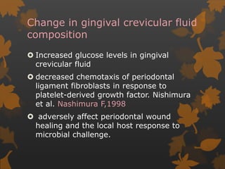 Change in gingival crevicular fluid
composition
 Increased glucose levels in gingival
crevicular fluid
 decreased chemotaxis of periodontal
ligament fibroblasts in response to
platelet-derived growth factor. Nishimura
et al. Nashimura F,1998
 adversely affect periodontal wound
healing and the local host response to
microbial challenge.
 