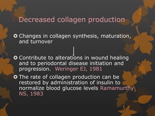 Decreased collagen production
 Changes in collagen synthesis, maturation,
and turnover
 Contribute to alterations in wound healing
and to periodontal disease initiation and
progression. Weringer EJ, 1981
 The rate of collagen production can be
restored by administration of insulin to
normalize blood glucose levels Ramamurthy
NS, 1983
 