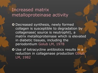 Increased matrix
metalloproteinase activity
 Decreased synthesis, newly formed
collagen is susceptible to degradation by
collagenase( source is neutrophil), a
matrix metalloproteinase which is elevated
in diabetic tissues, including the
periodontium Golub LM, 1978
 Use of tetracycline antibiotics results in a
reduction in collagenase production Golub
LM, 1982
 