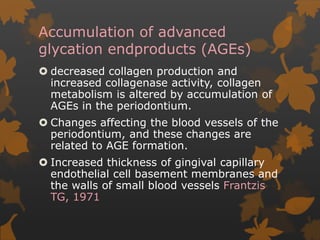 Accumulation of advanced
glycation endproducts (AGEs)
 decreased collagen production and
increased collagenase activity, collagen
metabolism is altered by accumulation of
AGEs in the periodontium.
 Changes affecting the blood vessels of the
periodontium, and these changes are
related to AGE formation.
 Increased thickness of gingival capillary
endothelial cell basement membranes and
the walls of small blood vessels Frantzis
TG, 1971
 