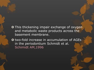  This thickening impair exchange of oxygen
and metabolic waste products across the
basement membrane.
 two-fold increase in accumulation of AGEs
in the periodontium Schmidt et al.
Schimidt AM,1996
 