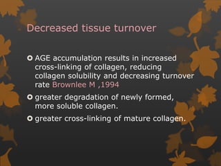 Decreased tissue turnover
 AGE accumulation results in increased
cross-linking of collagen, reducing
collagen solubility and decreasing turnover
rate Brownlee M ,1994
 greater degradation of newly formed,
more soluble collagen.
 greater cross-linking of mature collagen.
 