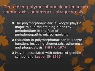 Decreased polymorphonuclear leukocyte
chemotaxis, adherence, phagocytosis
 The polymorphonuclear leukocyte plays a
major role in maintaining a healthy
periodontium in the face of
periodontopathic microorganisms
 reduction in polymorphonuclear leukocyte
function, including chemotaxis, adherence
and phagocytosis Hill HR, 1974
 May be associated with defect of genetic
component Leeper SH,1985
 