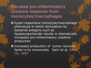 Elevated pro-inflammatory
cytokine response from
monocytes/macrophages
 hyper-responsive monocyte/macrophage
phenotype in which stimulation by
bacterial antigens such as
lipopolysaccharide results in dramatically
increased pro-inflammatory cytokine
production
 increased production of tumor necrosis
factor-α by monocytes Salvi et al. Salvi
CE, 1997
 