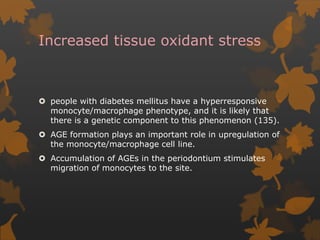 Increased tissue oxidant stress
 people with diabetes mellitus have a hyperresponsive
monocyte/macrophage phenotype, and it is likely that
there is a genetic component to this phenomenon (135).
 AGE formation plays an important role in upregulation of
the monocyte/macrophage cell line.
 Accumulation of AGEs in the periodontium stimulates
migration of monocytes to the site.
 