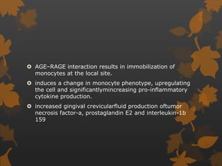  AGE–RAGE interaction results in immobilization of
monocytes at the local site.
 induces a change in monocyte phenotype, upregulating
the cell and significantlymincreasing pro-inflammatory
cytokine production.
 increased gingival crevicularfluid production oftumor
necrosis factor-a, prostaglandin E2 and interleukin-1b
159
 