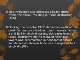  This interaction also increases oxidant stress
within the tissue, resulting in tissue destruction
(166).
 blocking the receptor RAGE decreases levels of the
pro-inflammatory cytokines tumor necrosis factor-
a and IL-6 in gingival tissues, decreases levels of
tissue-destructive matrix metalloproteinases,
lowers AGE accumulation in periodontal tissues
and decreases alveolar bone loss in response to P.
gingivalis (89).
 