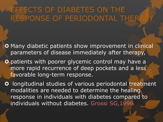 EFFECTS OF DIABETES ON THE
RESPONSE OF PERIODONTAL THERAPY
 Many diabetic patients show improvement in clinical
parameters of disease immediately after therapy,
 patients with poorer glycemic control may have a
more rapid recurrence of deep pockets and a less
favorable long-term response.
 longitudinal studies of various periodontal treatment
modalities are needed to determine the healing
response in individuals with diabetes compared to
individuals without diabetes. Grossi SG,1996
 