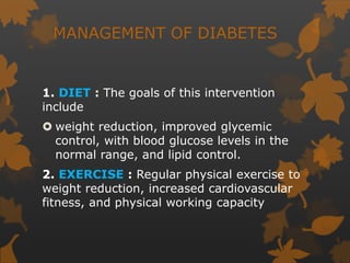 MANAGEMENT OF DIABETES
1. DIET : The goals of this intervention
include
 weight reduction, improved glycemic
control, with blood glucose levels in the
normal range, and lipid control.
2. EXERCISE : Regular physical exercise to
weight reduction, increased cardiovascular
fitness, and physical working capacity
 