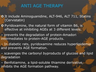 ANTI AGE THERAPY
 It include Aminoguanidine, ALT-946, ALT 711, Statins
(Cervistatin)
 Pyridoxamine, the natural form of vitamin B6, is
effective at inhibiting AGEs at 3 different levels.
– prevents the degradation of protein-Amadori
intermediates to protein-AGE products.
– In diabetic rats, pyridoxamine reduces hyperlipidemia
and prevents AGE formation.
– scavenges the carbonyl byproducts of glucose and lipid
degradation
– Benfotiamine, a lipid-soluble thiamine derivative,
inhibits the AGE formation pathway.
 