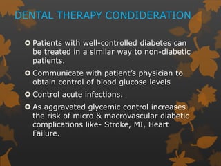 DENTAL THERAPY CONDIDERATION
 Patients with well-controlled diabetes can
be treated in a similar way to non-diabetic
patients.
 Communicate with patient’s physician to
obtain control of blood glucose levels
 Control acute infections.
 As aggravated glycemic control increases
the risk of micro & macrovascular diabetic
complications like- Stroke, MI, Heart
Failure.
 