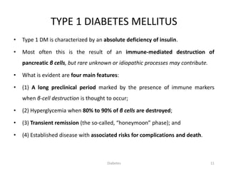 TYPE 1 DIABETES MELLITUS
• Type 1 DM is characterized by an absolute deficiency of insulin.
• Most often this is the result of an immune-mediated destruction of
pancreatic β cells, but rare unknown or idiopathic processes may contribute.
• What is evident are four main features:
• (1) A long preclinical period marked by the presence of immune markers
when β-cell destruction is thought to occur;
• (2) Hyperglycemia when 80% to 90% of β cells are destroyed;
• (3) Transient remission (the so-called, “honeymoon” phase); and
• (4) Established disease with associated risks for complications and death.
11Diabetes
 