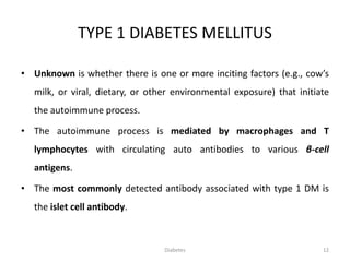 TYPE 1 DIABETES MELLITUS
• Unknown is whether there is one or more inciting factors (e.g., cow’s
milk, or viral, dietary, or other environmental exposure) that initiate
the autoimmune process.
• The autoimmune process is mediated by macrophages and T
lymphocytes with circulating auto antibodies to various β-cell
antigens.
• The most commonly detected antibody associated with type 1 DM is
the islet cell antibody.
12Diabetes
 