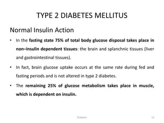 TYPE 2 DIABETES MELLITUS
Normal Insulin Action
• In the fasting state 75% of total body glucose disposal takes place in
non–insulin dependent tissues: the brain and splanchnic tissues (liver
and gastrointestinal tissues).
• In fact, brain glucose uptake occurs at the same rate during fed and
fasting periods and is not altered in type 2 diabetes.
• The remaining 25% of glucose metabolism takes place in muscle,
which is dependent on insulin.
13Diabetes
 