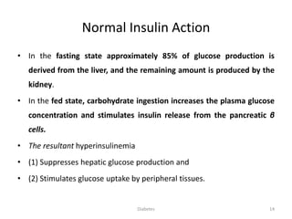 Normal Insulin Action
• In the fasting state approximately 85% of glucose production is
derived from the liver, and the remaining amount is produced by the
kidney.
• In the fed state, carbohydrate ingestion increases the plasma glucose
concentration and stimulates insulin release from the pancreatic β
cells.
• The resultant hyperinsulinemia
• (1) Suppresses hepatic glucose production and
• (2) Stimulates glucose uptake by peripheral tissues.
Diabetes 14
 