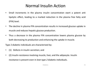 Normal Insulin Action
• Small increments in the plasma insulin concentration exert a potent anti
lipolytic effect, leading to a marked reduction in the plasma free fatty acid
(FFA) level.
• The decline in plasma FFA concentration results in increased glucose uptake in
muscle and reduces hepatic glucose production.
• Thus a decrease in the plasma FFA concentration lowers plasma glucose by
both decreasing its production and enhancing the uptake in muscle.
Type 2 diabetic individuals are characterized by:
• (1) Defects in insulin secretion; and
• (2) Insulin resistance involving muscle, liver, and the adipocyte. Insulin
resistance is present even in lean type 2 diabetic individuals.
Diabetes 15
 