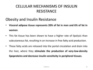 CELLULAR MECHANISMS OF INSULIN
RESISTANCE
Obesity and Insulin Resistance
• Visceral adipose tissue represents 20% of fat in men and 6% of fat in
women.
• This fat tissue has been shown to have a higher rate of lipolysis than
subcutaneous fat, resulting in an increase in free fatty acid production.
• These fatty acids are released into the portal circulation and drain into
the liver, where they stimulate the production of very-low-density
lipoproteins and decrease insulin sensitivity in peripheral tissues.
16Diabetes
 