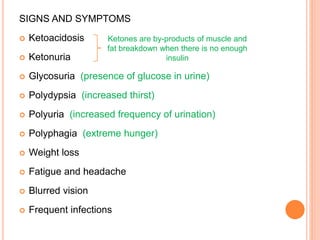 SIGNS AND SYMPTOMS
 Ketoacidosis
 Ketonuria
 Glycosuria (presence of glucose in urine)
 Polydypsia (increased thirst)
 Polyuria (increased frequency of urination)
 Polyphagia (extreme hunger)
 Weight loss
 Fatigue and headache
 Blurred vision
 Frequent infections
Ketones are by-products of muscle and
fat breakdown when there is no enough
insulin
 