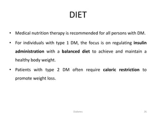 DIET
• Medical nutrition therapy is recommended for all persons with DM.
• For individuals with type 1 DM, the focus is on regulating insulin
administration with a balanced diet to achieve and maintain a
healthy body weight.
• Patients with type 2 DM often require caloric restriction to
promote weight loss.
26Diabetes
 