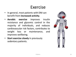 Exercise
• In general, most patients with DM can
benefit from increased activity.
• Aerobic exercise improves insulin
resistance and glycemic control in the
majority of individuals, and reduces
cardiovascular risk factors, contributes to
weight loss or maintenance, and
improves wellbeing.
• Start exercise slowly in previously
sedentary patients.
28Diabetes
 