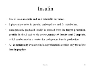 Insulin
• Insulin is an anabolic and anti catabolic hormone.
• It plays major roles in protein, carbohydrate, and fat metabolism.
• Endogenously produced insulin is cleaved from the larger proinsulin
peptide in the β cell to the active peptide of insulin and C-peptide,
which can be used as a marker for endogenous insulin production.
• All commercially available insulin preparations contain only the active
insulin peptide.
29Diabetes
 