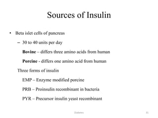 Sources of Insulin
• Beta islet cells of pancreas
– 30 to 40 units per day
Bovine – differs three amino acids from human
Porcine - differs one amino acid from human
Three forms of insulin
EMP – Enzyme modified porcine
PRB – Proinsulin recombinant in bacteria
PYR – Precursor insulin yeast recombinant
31Diabetes
 