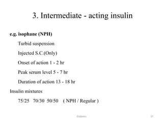 3. Intermediate - acting insulin
e.g. isophane (NPH)
Turbid suspension
Injected S.C.(Only)
Onset of action 1 - 2 hr
Peak serum level 5 - 7 hr
Duration of action 13 - 18 hr
Insulin mixtures
75/25 70/30 50/50 ( NPH / Regular )
37Diabetes
 