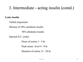 3. Intermediate - acting insulin (contd.)
Lente insulin
Turbid suspension
Mixture of 30% semilente insulin
70% ultralente insulin
Injected S.C. (only)
Onset of action 1 - 3 hr
Peak serum level 4 - 8 hr
Duration of action 13 - 20 hr
38Diabetes
 