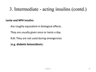 3. Intermediate - acting insulins (contd.)
Lente and NPH insulins
Are roughly equivalent in biological effects.
They are usually given once or twice a day.
N.B: They are not used during emergencies
(e.g. diabetic ketoacidosis).
39Diabetes
 