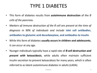TYPE 1 DIABETES
• This form of diabetes results from autoimmune destruction of the β
cells of the pancreas.
• Markers of immune destruction of the β cell are present at the time of
diagnosis in 90% of individuals and include islet cell antibodies,
antibodies to glutamic acid decarboxylase, and antibodies to insulin.
• While this form of diabetes usually occurs in children and adolescents,
it can occur at any age.
• Younger individuals typically have a rapid rate of β-cell destruction and
present with ketoacidosis, while adults often maintain sufficient
insulin secretion to prevent ketoacidosis for many years, which is often
referred to as latent autoimmune diabetes in adults (LADA).
4Diabetes
 