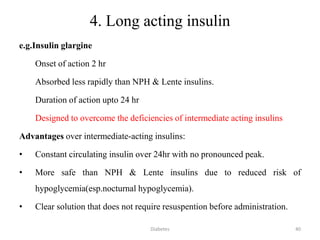 4. Long acting insulin
e.g.Insulin glargine
Onset of action 2 hr
Absorbed less rapidly than NPH & Lente insulins.
Duration of action upto 24 hr
Designed to overcome the deficiencies of intermediate acting insulins
Advantages over intermediate-acting insulins:
• Constant circulating insulin over 24hr with no pronounced peak.
• More safe than NPH & Lente insulins due to reduced risk of
hypoglycemia(esp.nocturnal hypoglycemia).
• Clear solution that does not require resuspention before administration.
40Diabetes
 