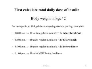First calculate total daily dose of insulin
Body weight in kgs / 2
For example in an 80-kg diabetic requiring 40 units per day, start with:
• 08:00 a.m. --- 10 units regular insulin s/c ½ hr before breakfast.
• 02:00 p.m. --- 10 units regular insulin s/c ½ hr before lunch.
• 08:00 p.m. --- 10 units regular insulin s/c ½ hr before dinner.
• 11:00 p.m. --- 10 units NPH/ lantus insulin s/c
41Diabetes
 