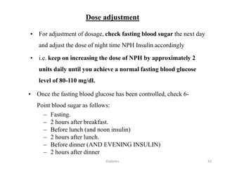 Dose adjustment
• For adjustment of dosage, check fasting blood sugar the next day
and adjust the dose of night time NPH Insulin accordingly
• i.e. keep on increasing the dose of NPH by approximately 2
units daily until you achieve a normal fasting blood glucose
level of 80-110 mg/dl.
• Once the fasting blood glucose has been controlled, check 6-
Point blood sugar as follows:
– Fasting.
– 2 hours after breakfast.
– Before lunch (and noon insulin)
– 2 hours after lunch.
– Before dinner (AND EVENING INSULIN)
– 2 hours after dinner
42Diabetes
 