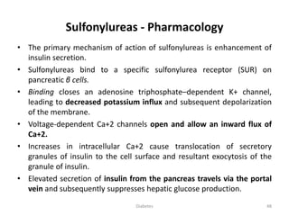 Sulfonylureas - Pharmacology
• The primary mechanism of action of sulfonylureas is enhancement of
insulin secretion.
• Sulfonylureas bind to a specific sulfonylurea receptor (SUR) on
pancreatic β cells.
• Binding closes an adenosine triphosphate–dependent K+ channel,
leading to decreased potassium influx and subsequent depolarization
of the membrane.
• Voltage-dependent Ca+2 channels open and allow an inward flux of
Ca+2.
• Increases in intracellular Ca+2 cause translocation of secretory
granules of insulin to the cell surface and resultant exocytosis of the
granule of insulin.
• Elevated secretion of insulin from the pancreas travels via the portal
vein and subsequently suppresses hepatic glucose production.
48Diabetes
 