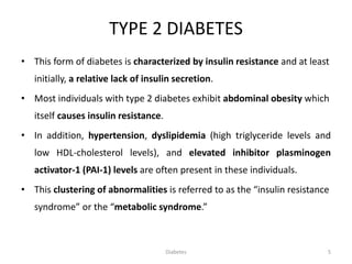 TYPE 2 DIABETES
• This form of diabetes is characterized by insulin resistance and at least
initially, a relative lack of insulin secretion.
• Most individuals with type 2 diabetes exhibit abdominal obesity which
itself causes insulin resistance.
• In addition, hypertension, dyslipidemia (high triglyceride levels and
low HDL-cholesterol levels), and elevated inhibitor plasminogen
activator-1 (PAI-1) levels are often present in these individuals.
• This clustering of abnormalities is referred to as the “insulin resistance
syndrome” or the “metabolic syndrome.”
5Diabetes
 