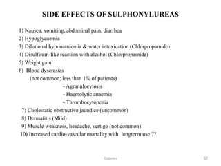 52
SIDE EFFECTS OF SULPHONYLUREAS
1) Nausea, vomiting, abdominal pain, diarrhea
2) Hypoglycaemia
3) Dilutional hyponatraemia & water intoxication (Chlorpropamide)
4) Disulfiram-like reaction with alcohol (Chlorpropamide)
5) Weight gain
6) Blood dyscrasias
(not common; less than 1% of patients)
- Agranulocytosis
- Haemolytic anaemia
- Thrombocytopenia
7) Cholestatic obstructive jaundice (uncommon)
8) Dermatitis (Mild)
9) Muscle weakness, headache, vertigo (not common)
10) Increased cardio-vascular mortality with longterm use ??
Diabetes
 