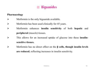 Pharmacology
 Metformin is the only biguanide available.
 Metformin has been used clinically for 45 years.
 Metformin enhances insulin sensitivity of both hepatic and
peripheral (muscle) tissues.
 This allows for an increased uptake of glucose into these insulin-
sensitive tissues.
 Metformin has no direct effect on the β cells, though insulin levels
are reduced, reflecting increases in insulin sensitivity.
56Diabetes
 
