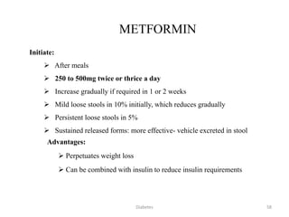 METFORMIN
Initiate:
 After meals
 250 to 500mg twice or thrice a day
 Increase gradually if required in 1 or 2 weeks
 Mild loose stools in 10% initially, which reduces gradually
 Persistent loose stools in 5%
 Sustained released forms: more effective- vehicle excreted in stool
Advantages:
 Perpetuates weight loss
 Can be combined with insulin to reduce insulin requirements
58Diabetes
 