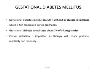 GESTATIONAL DIABETES MELLITUS
• Gestational diabetes mellitus (GDM) is defined as glucose intolerance
which is first recognized during pregnancy.
• Gestational diabetes complicates about 7% of all pregnancies.
• Clinical detection is important, as therapy will reduce perinatal
morbidity and mortality.
6Diabetes
 
