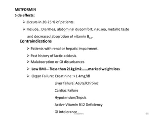METFORMIN
Side effects:
 Occurs in 20-25 % of patients.
 Include.. Diarrhea, abdominal discomfort, nausea, metallic taste
and decreased absorption of vitamin B12.
Contraindications
 Patients with renal or hepatic impairment.
 Past history of lactic acidosis.
 Malabsorption or GI disturbances
 Low BMI---?less than 21kg/m2…….marked weight loss
 Organ Failure: Creatinine: >1.4mg/dl
Liver failure: Acute/Chronic
Cardiac Failure
Hypotension/Sepsis
Active Vitamin B12 Deficiency
GI intolerance 60Diabetes
 