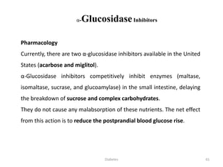 α-GlucosidaseInhibitors
Pharmacology
Currently, there are two α-glucosidase inhibitors available in the United
States (acarbose and miglitol).
α-Glucosidase inhibitors competitively inhibit enzymes (maltase,
isomaltase, sucrase, and glucoamylase) in the small intestine, delaying
the breakdown of sucrose and complex carbohydrates.
They do not cause any malabsorption of these nutrients. The net effect
from this action is to reduce the postprandial blood glucose rise.
61Diabetes
 